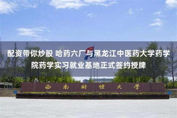 配资带你炒股 哈药六厂与黑龙江中医药大学药学院药学实习就业基地正式签约授牌