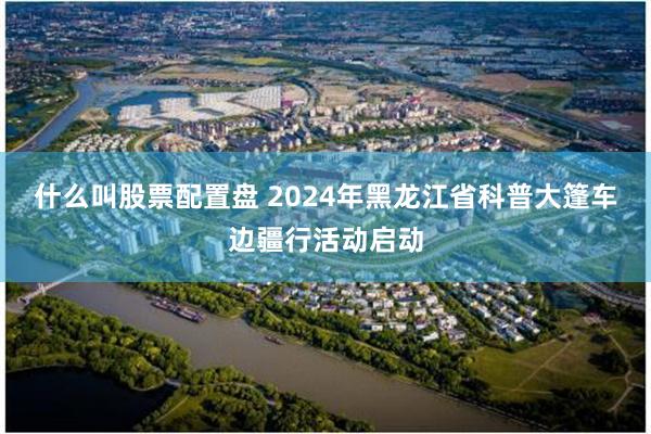 什么叫股票配置盘 2024年黑龙江省科普大篷车边疆行活动启动