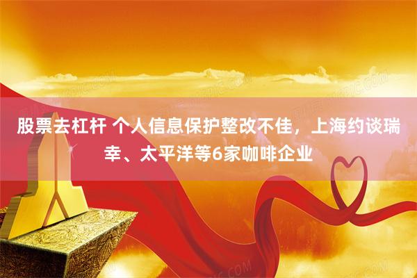 股票去杠杆 个人信息保护整改不佳，上海约谈瑞幸、太平洋等6家咖啡企业