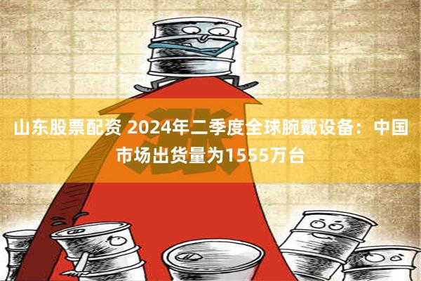 山东股票配资 2024年二季度全球腕戴设备：中国市场出货量为1555万台