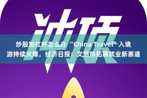 炒股加杠杆怎么办 “China Travel”入境游持续火爆，经济日报：文旅热拓展就业新赛道