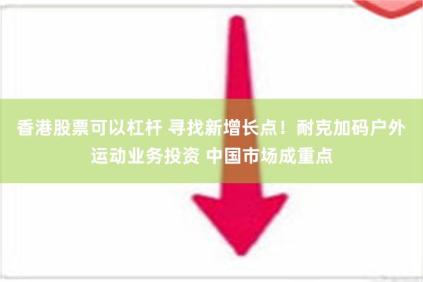 香港股票可以杠杆 寻找新增长点！耐克加码户外运动业务投资 中国市场成重点