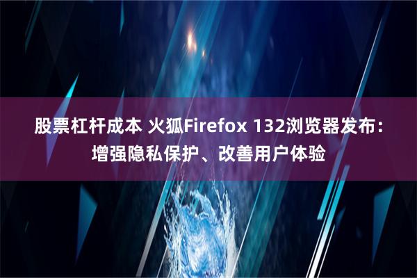 股票杠杆成本 火狐Firefox 132浏览器发布：增强隐私保护、改善用户体验