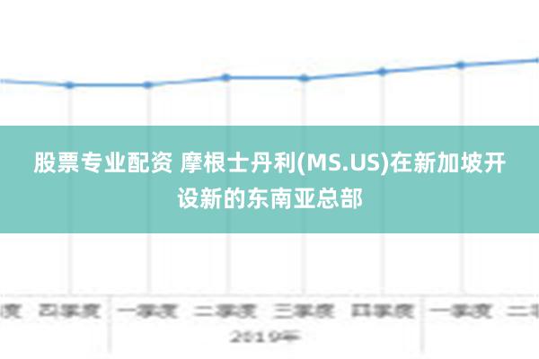 股票专业配资 摩根士丹利(MS.US)在新加坡开设新的东南亚总部