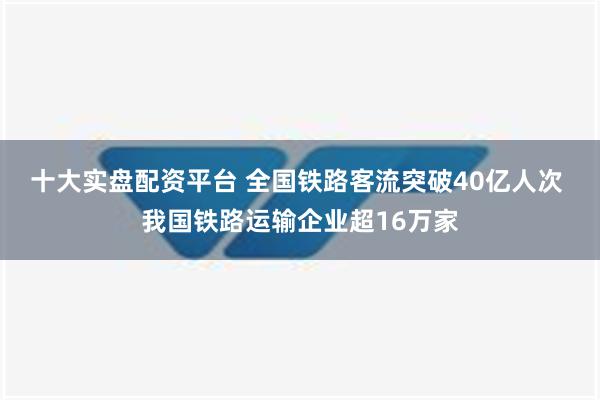 十大实盘配资平台 全国铁路客流突破40亿人次 我国铁路运输企业超16万家