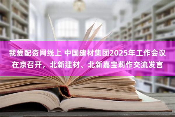 我爱配资网线上 中国建材集团2025年工作会议在京召开，北新建材、北新嘉宝莉作交流发言