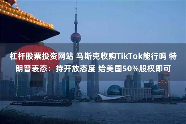 杠杆股票投资网站 马斯克收购TikTok能行吗 特朗普表态：持开放态度 给美国50%股权即可