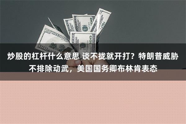 炒股的杠杆什么意思 谈不拢就开打？特朗普威胁不排除动武，美国国务卿布林肯表态